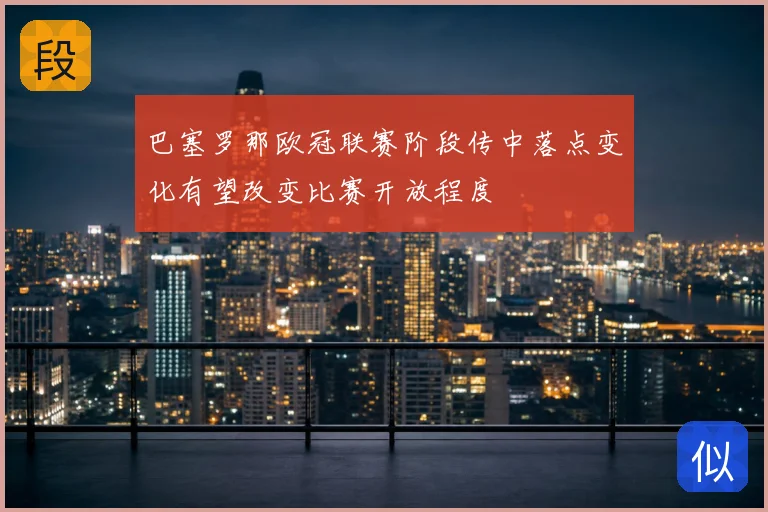 巴塞罗那欧冠联赛阶段传中落点变化有望改变比赛开放程度